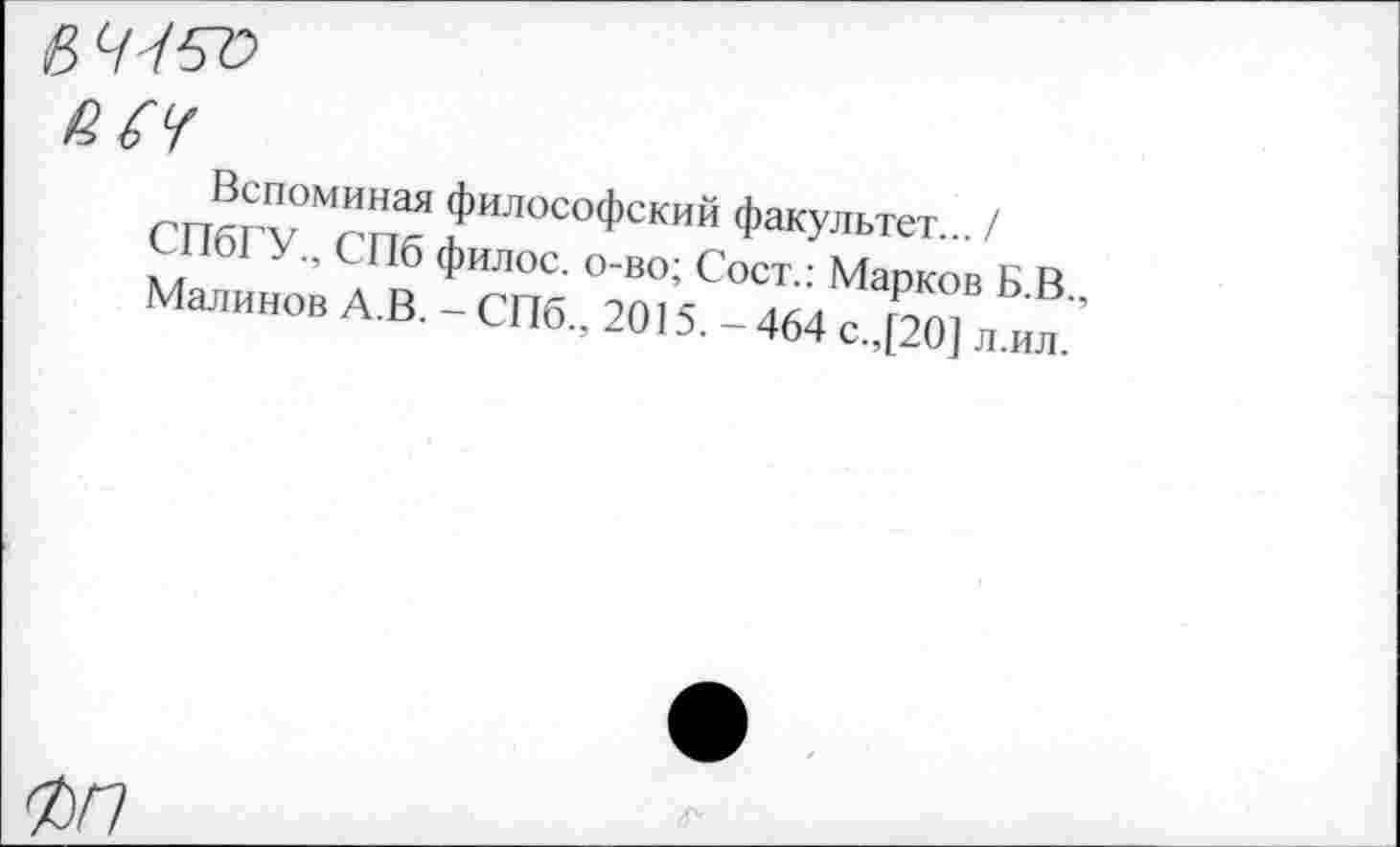 ﻿(8 7757?
ш
Вспоминая философский факультет... / СПбГУ., СПб филос. о-во; Сост.: Марков Б.В., Малинов А.В. - СПб., 2015. - 464 с.,[20] л.ил.